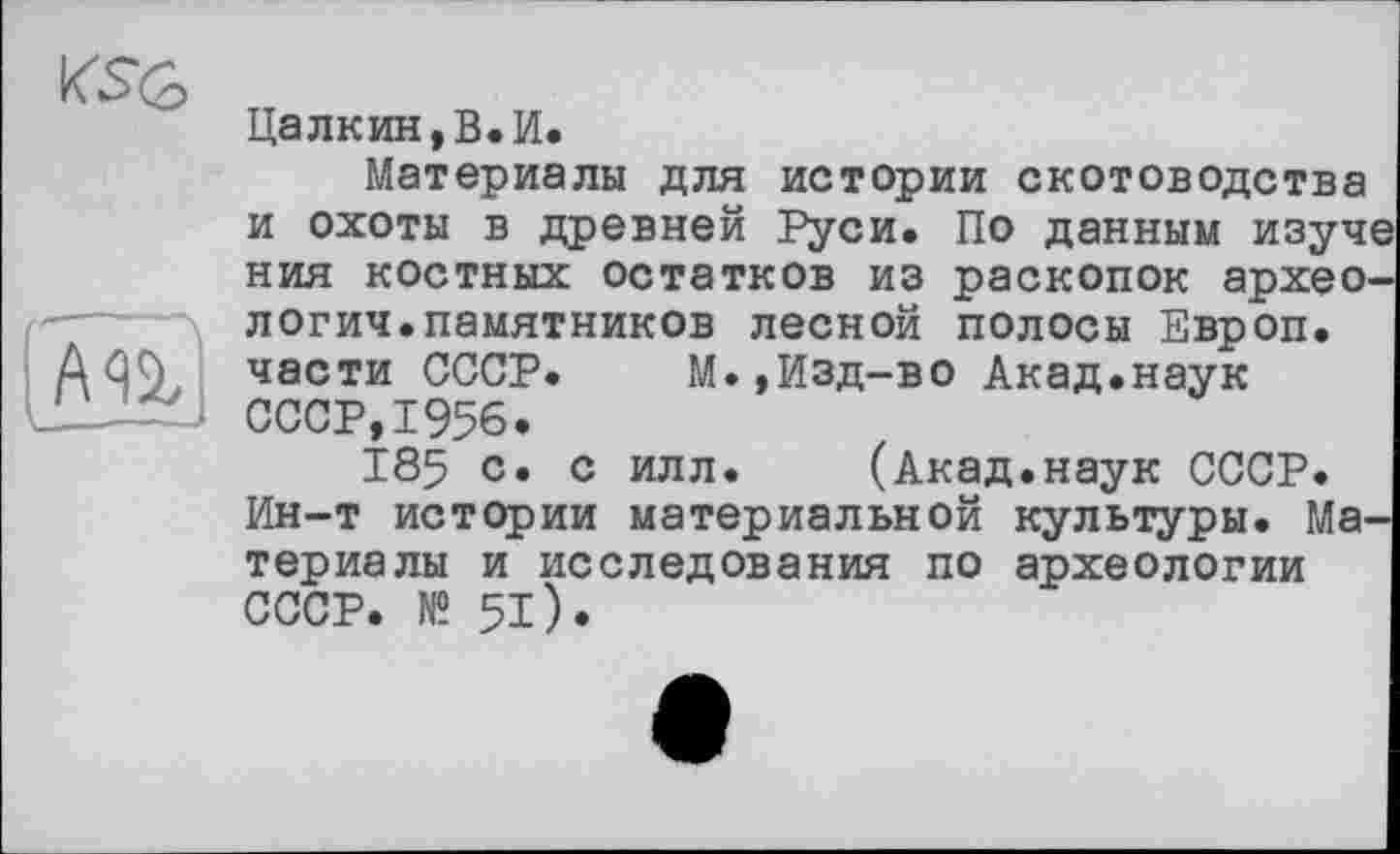 ﻿Цалкин,В.И.
Материалы для истории скотоводства и охоты в древней Руси. По данным изуче ния костных остатков из раскопок археология, памятников лесной полосы Европ.
AûC), части СССР. М.,Изд-во Акад.наук
‘ СССР, 1956.
185 с. с илл. (Акад.наук СССР. Ин-т истории материальной культуры. Материалы и исследования по археологии СССР. № 51).